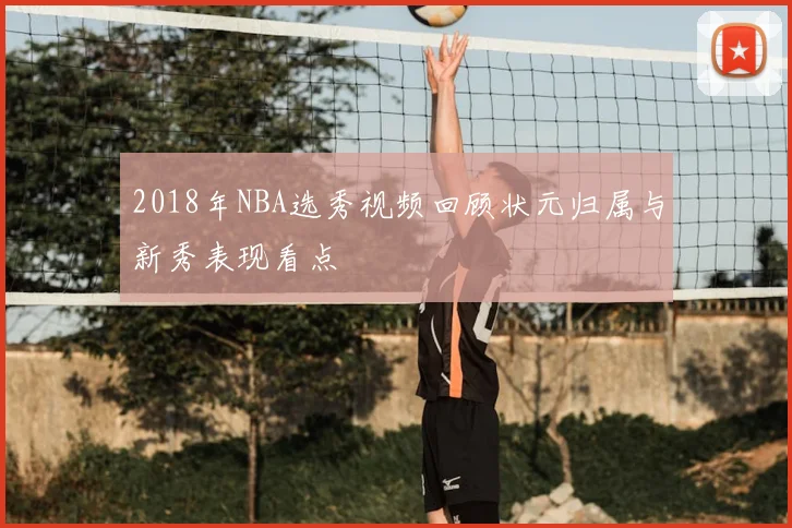 2018年NBA选秀视频回顾状元归属与新秀表现看点