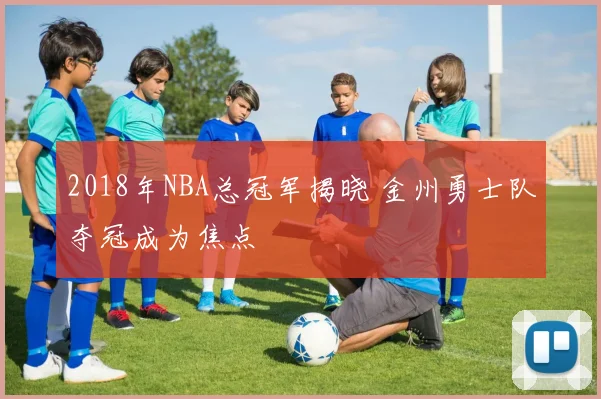 2018年NBA总冠军揭晓 金州勇士队夺冠成为焦点