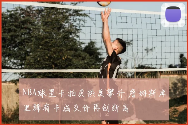 NBA球星卡拍卖热度攀升 詹姆斯库里稀有卡成交价再创新高