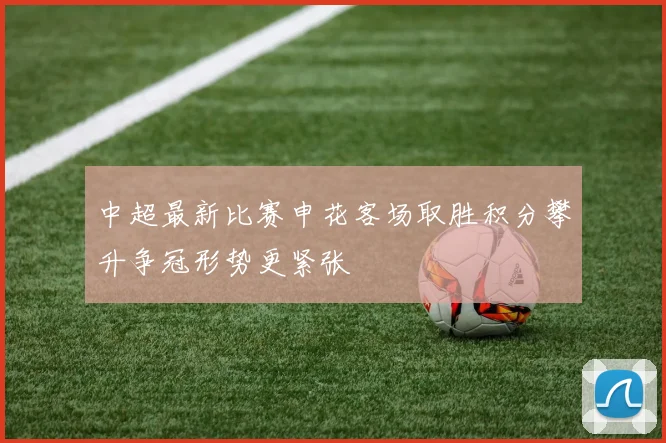 中超最新比赛申花客场取胜积分攀升争冠形势更紧张