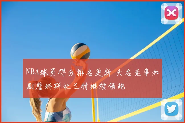 NBA球员得分排名更新 头名竞争加剧詹姆斯杜兰特继续领跑