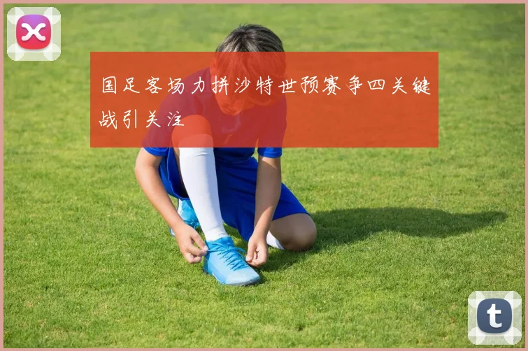 国足客场力拼沙特世预赛争四关键战引关注