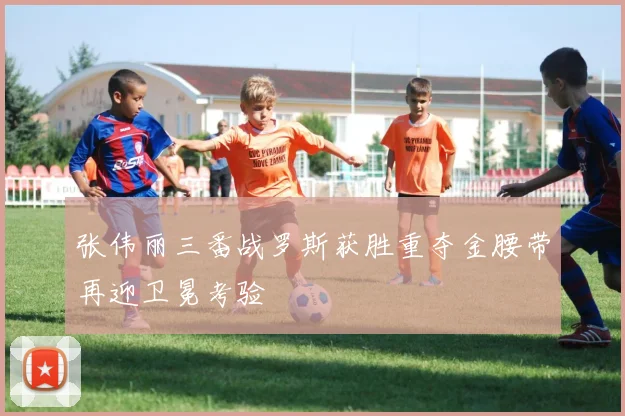 张伟丽三番战罗斯获胜重夺金腰带再迎卫冕考验