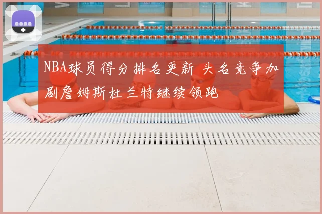 NBA球员得分排名更新 头名竞争加剧詹姆斯杜兰特继续领跑