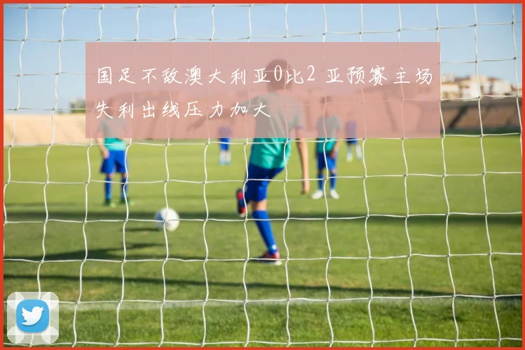 国足不敌澳大利亚0比2 亚预赛主场失利出线压力加大